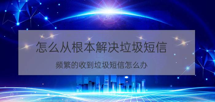 怎么从根本解决垃圾短信 频繁的收到垃圾短信怎么办？